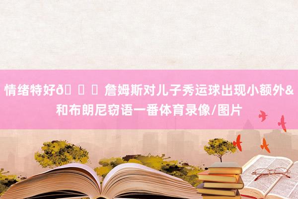 情绪特好😎詹姆斯对儿子秀运球出现小额外&和布朗尼窃语一番体育录像/图片