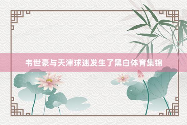 韦世豪与天津球迷发生了黑白体育集锦