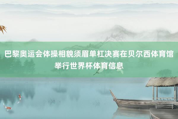 巴黎奥运会体操相貌须眉单杠决赛在贝尔西体育馆举行世界杯体育信息