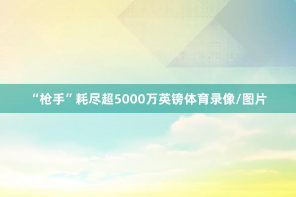 “枪手”耗尽超5000万英镑体育录像/图片