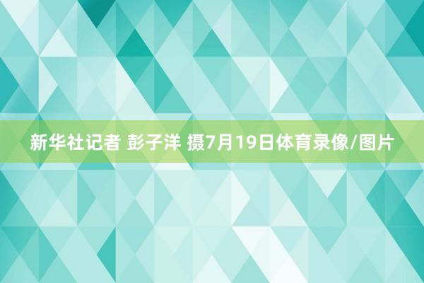 新华社记者 彭子洋 摄7月19日体育录像/图片