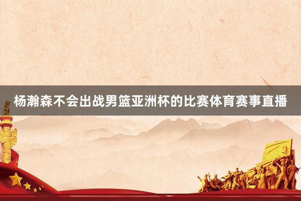 杨瀚森不会出战男篮亚洲杯的比赛体育赛事直播