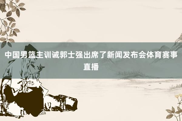 中国男篮主训诫郭士强出席了新闻发布会体育赛事直播