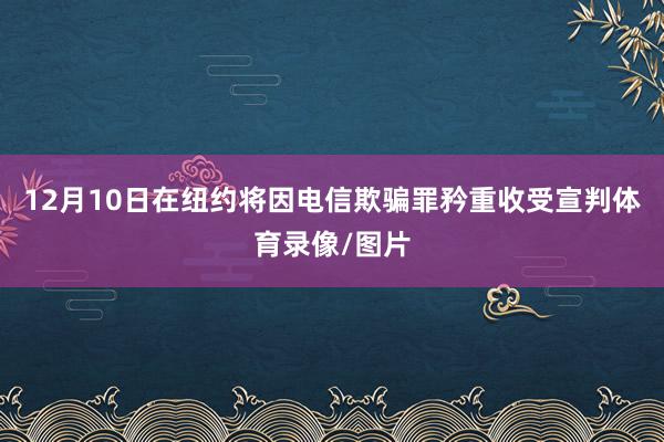 12月10日在纽约将因电信欺骗罪矜重收受宣判体育录像/图片