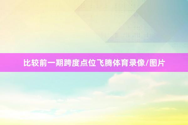 比较前一期跨度点位飞腾体育录像/图片