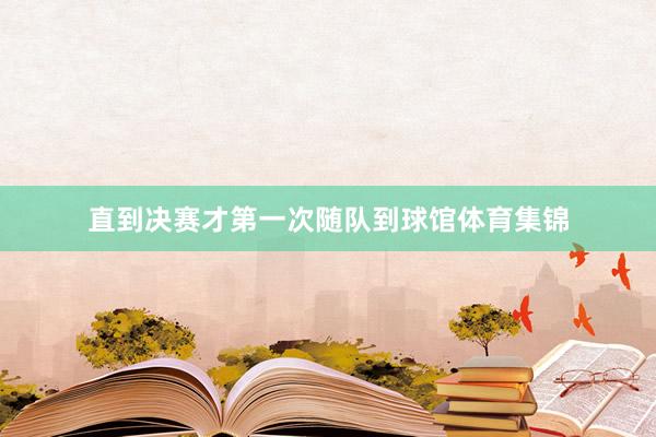 直到决赛才第一次随队到球馆体育集锦