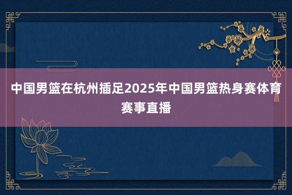 中国男篮在杭州插足2025年中国男篮热身赛体育赛事直播