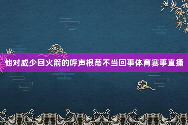 他对威少回火箭的呼声根蒂不当回事体育赛事直播