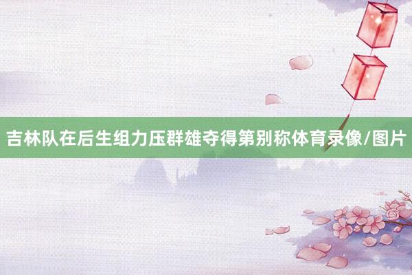 吉林队在后生组力压群雄夺得第别称体育录像/图片