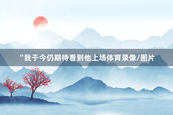“我于今仍期待看到他上场体育录像/图片