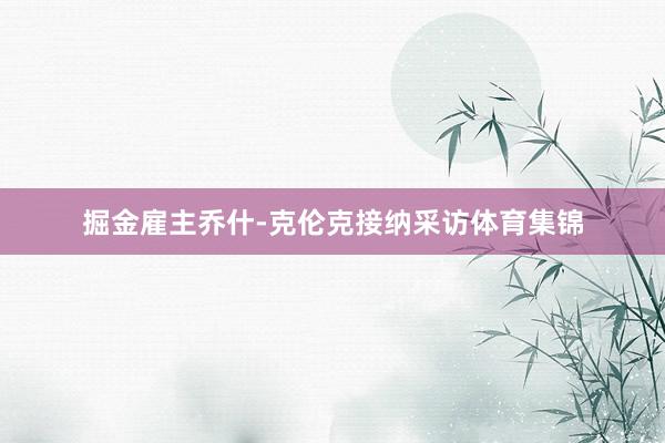 掘金雇主乔什-克伦克接纳采访体育集锦