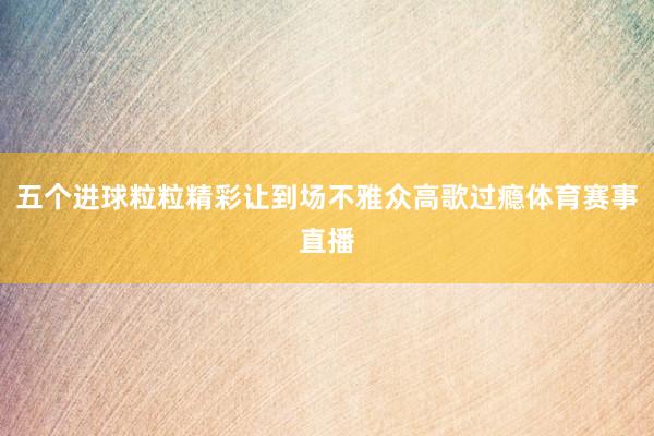 五个进球粒粒精彩让到场不雅众高歌过瘾体育赛事直播