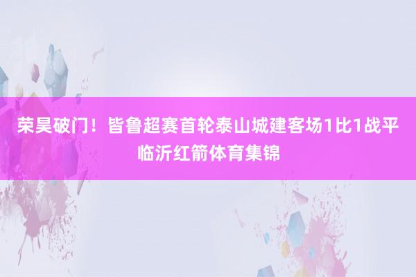 荣昊破门！皆鲁超赛首轮泰山城建客场1比1战平临沂红箭体育集锦