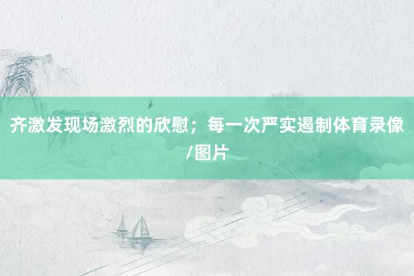 齐激发现场激烈的欣慰；每一次严实遏制体育录像/图片