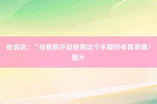 他说谈：“当我刚开动使用这个手脚时体育录像/图片