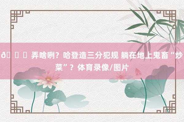😂弄啥咧？哈登造三分犯规 躺在地上鬼畜“炒菜”？体育录像/图片