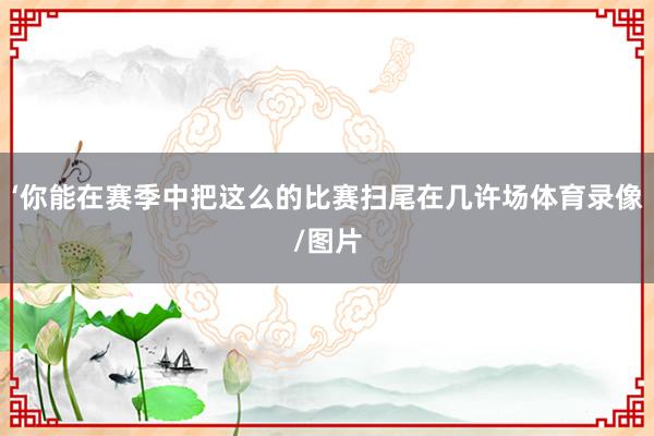 ‘你能在赛季中把这么的比赛扫尾在几许场体育录像/图片