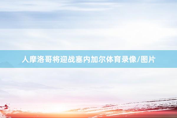 人摩洛哥将迎战塞内加尔体育录像/图片