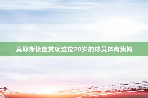 莫耶斯极度赏玩这位28岁的球员体育集锦