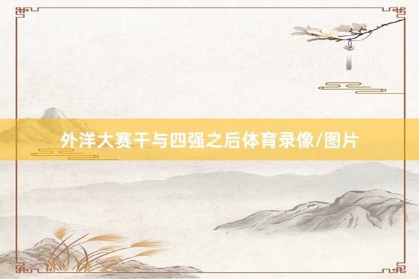 外洋大赛干与四强之后体育录像/图片