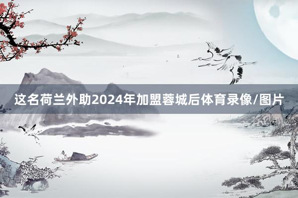 这名荷兰外助2024年加盟蓉城后体育录像/图片