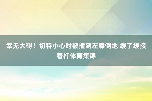 幸无大碍！切特小心时被撞到左膝倒地 缓了缓接着打体育集锦
