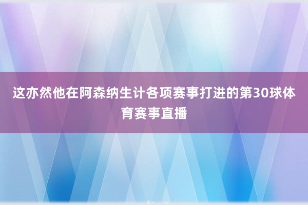 这亦然他在阿森纳生计各项赛事打进的第30球体育赛事直播
