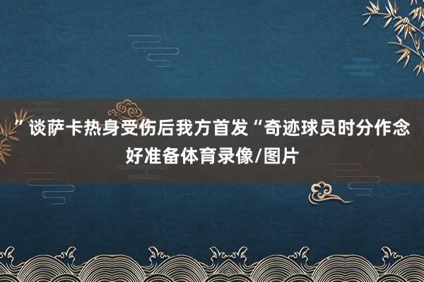 ”谈萨卡热身受伤后我方首发“奇迹球员时分作念好准备体育录像/图片