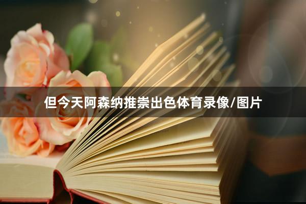但今天阿森纳推崇出色体育录像/图片