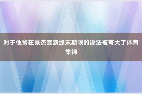 对于他留在豪杰直到终末期限的说法被夸大了体育集锦