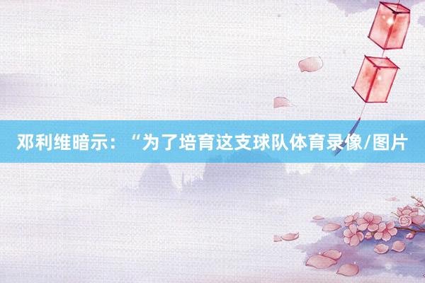 邓利维暗示：“为了培育这支球队体育录像/图片