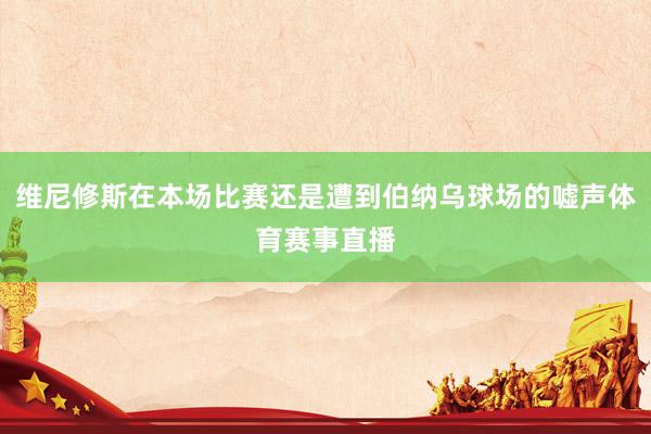 维尼修斯在本场比赛还是遭到伯纳乌球场的嘘声体育赛事直播
