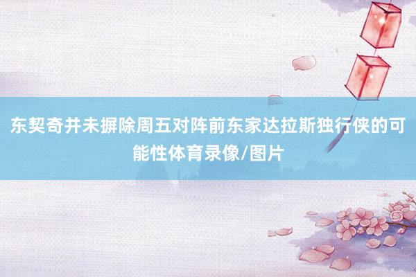 东契奇并未摒除周五对阵前东家达拉斯独行侠的可能性体育录像/图片