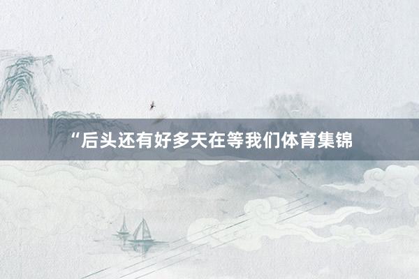 “后头还有好多天在等我们体育集锦