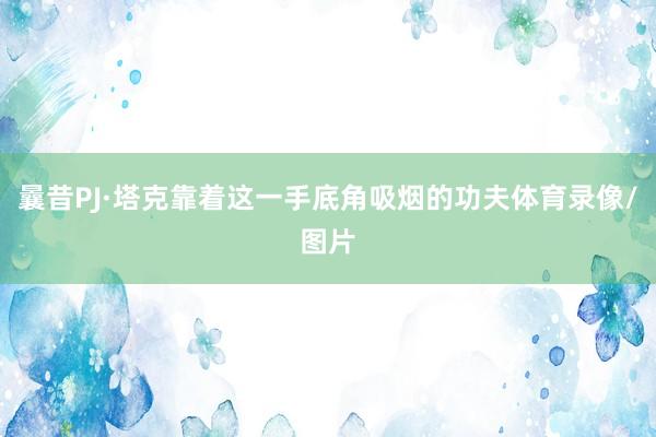 曩昔PJ·塔克靠着这一手底角吸烟的功夫体育录像/图片