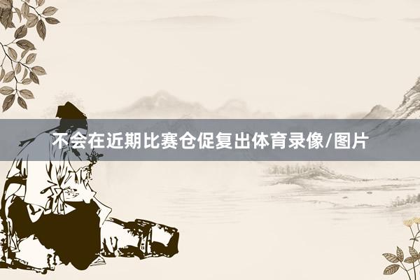 不会在近期比赛仓促复出体育录像/图片
