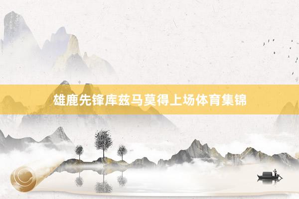 雄鹿先锋库兹马莫得上场体育集锦