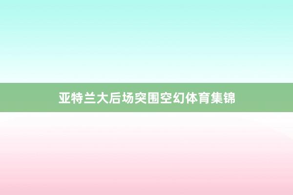 亚特兰大后场突围空幻体育集锦