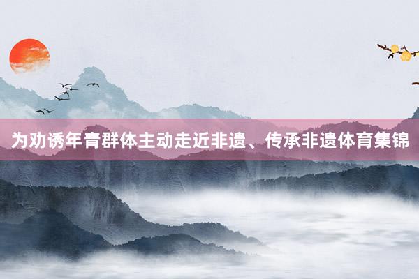 为劝诱年青群体主动走近非遗、传承非遗体育集锦