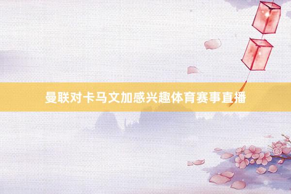 曼联对卡马文加感兴趣体育赛事直播
